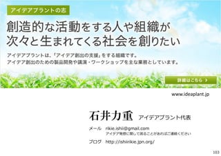 石井力重 アイデアプラント代表
メール rikie.ishii@gmail.com
アイデア発想に関して困ることがあればご連絡ください
ブログ http://ishiirikie.jpn.org/
www.ideaplant.jp
103
 