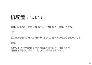 105
机配置について
━━━━━━━━━━━━━━━━━━━━━━━━━━━━━━━━
机は、なるべく、カオスな（バラバラな）向き・位置、で並べ
かつ、
どの席からもスライドが⾒やすいように、並べていただけると幸いです。
また、
⼈がワイワイと歩き回るところがありますので、出来るだけ
閉塞路を作らないように、していただけると幸いです。
 