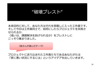 本来⽬的に対して、あなた⽅はそれを邪魔しに⼊った⼯作員です。
そして今⽇は⼯作員同⼠で、如何にしたらプロジェクトを失敗さ
せられるか、
（或いは、課題解決を妨げられるか）をブレストしに
こっそり集まりました。
プロジェクトに送り込まれた⼯作員たちであるあなたがたは
「更に悪い状況にするには」というアイデアを出していきます。
“破壊ブレスト“
（皆さんが選んだテーマ）
28
 