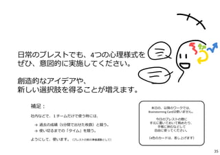 補⾜：
社内などで、１チームだけで使う時には、
→  過去の成績（5分間で出せた枚数）と競う。
→  使い切るまでの「タイム」を競う。
ようにして、使います。（ブレストの前の準備運動として）
⽇常のブレストでも、4つの⼼理様式を
ぜひ、意図的に実施してください。
創造的なアイデアや、
新しい選択肢を得ることが増えます。
本⽇の、以降のワークでは、
Brainstorming Cardは使いません。
今⽇のブレストの際に
⼿元に置いておいて眺めたり、
⼿帳に挟むなどして
⾃由に使ってください。
（4⾊のカードは、差し上げます）
35
 