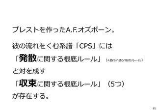 ブレストを作ったA.F.オズボーン。
彼の流れをくむ系譜「CPS」には
「発散に関する根底ルール」（≒Brainstormのルール）
と対を成す
「収束に関する根底ルール」（5つ）
が存在する。
85
 