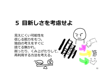 ５ ⽬新しさを考慮せよ
⾒えにくい可能性を
信じる胆⼒をもつ。
独⾃の考えをすぐに
捨てる無かれ。
削ったり、くみ上げたりして、
再利⽤する⽅法を考える。
92
 