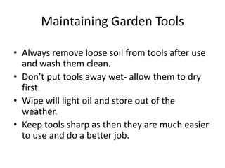 Maintaining Garden Tools

• Always remove loose soil from tools after use
  and wash them clean.
• Don’t put tools away wet- allow them to dry
  first.
• Wipe will light oil and store out of the
  weather.
• Keep tools sharp as then they are much easier
  to use and do a better job.
 