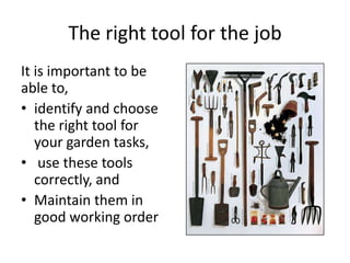 The right tool for the job
It is important to be
able to,
• identify and choose
   the right tool for
   your garden tasks,
• use these tools
   correctly, and
• Maintain them in
   good working order
 