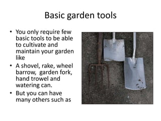 Basic garden tools
• You only require few
  basic tools to be able
  to cultivate and
  maintain your garden
  like
• A shovel, rake, wheel
  barrow, garden fork,
  hand trowel and
  watering can.
• But you can have
  many others such as
 