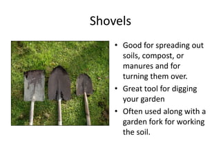 Shovels
    • Good for spreading out
      soils, compost, or
      manures and for
      turning them over.
    • Great tool for digging
      your garden
    • Often used along with a
      garden fork for working
      the soil.
 