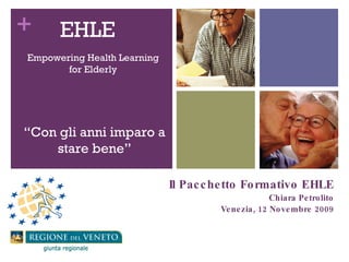 Il Pacchetto Formativo EHLE Chiara Petrolito Venezia, 12 Novembre 2009 EHLE  Empowering Health Learning for Elderly “ Con gli anni imparo a stare bene” 