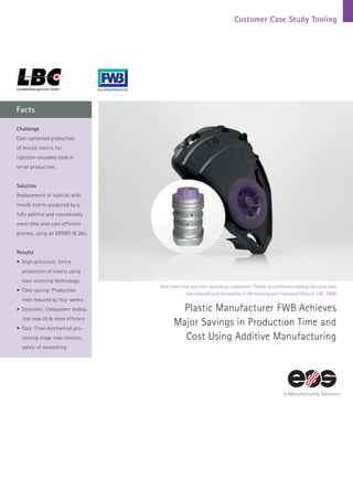 Customer Case Study Tooling
Facts
Tool insert and injection-moulding component: Thanks to conformal cooling the cycle time
was reduced and the quality of the housing part improved (Source: LBC, FWB)
Plastic Manufacturer FWB Achieves
Major Savings in Production Time and
Cost Using Additive Manufacturing
Challenge
Cost-optimised production
of mould inserts for
injection-moulded tools in
serial production.
Solution
Replacement of hybrids with
mould inserts produced by a
fully additive and considerably
more time-and-cost-efficient
process, using an EOSINT M 280.
Results
•	High-precision: Entire
production of inserts using
laser sintering technology
•	Time-saving: Production
time reduced by four weeks
•	Economic: Component realisa-
tion now 25 % more efficient
•	Fast: Final mechanical pro-
cessing stage now consists
solely of smoothing
 