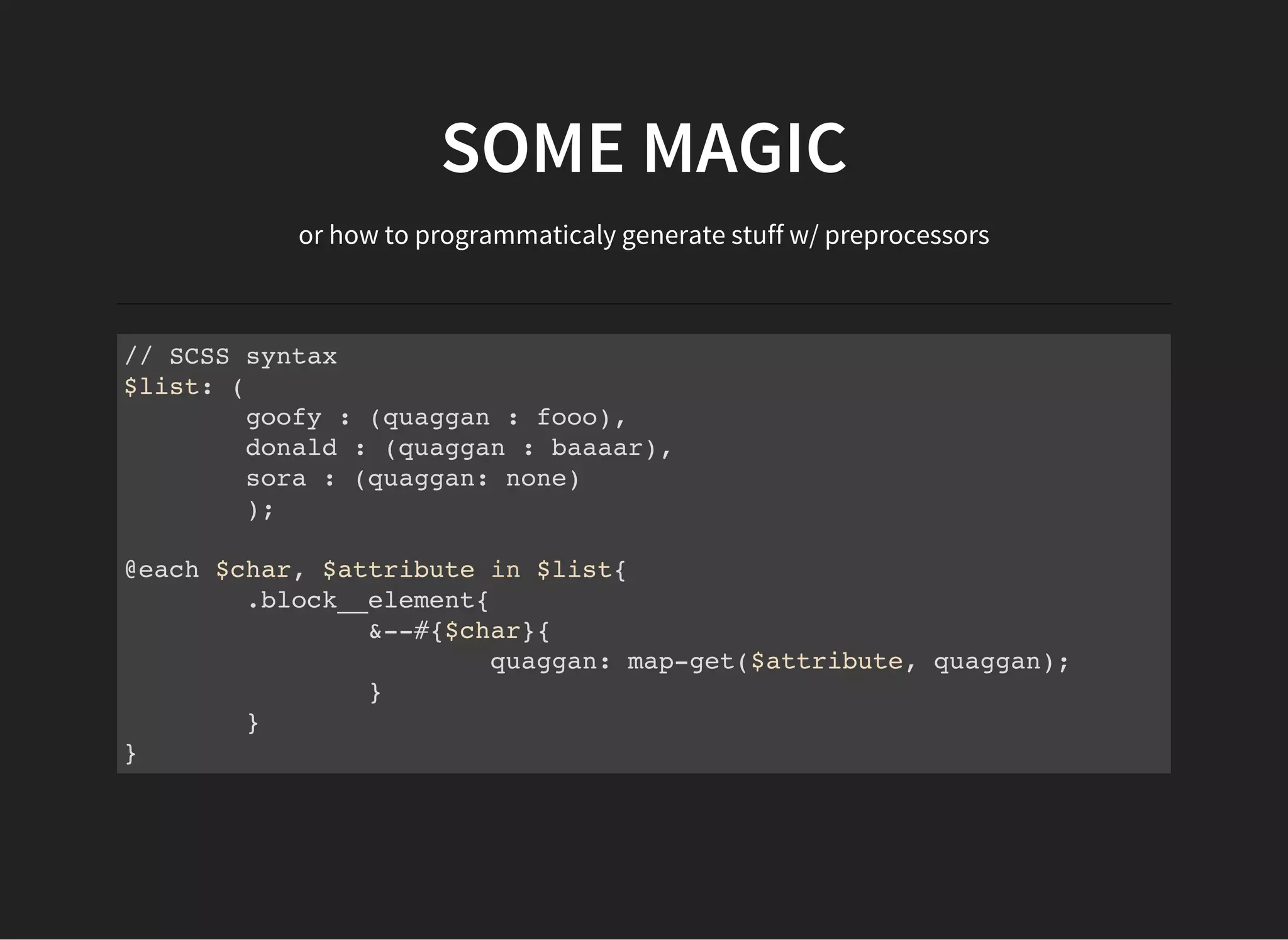 SOME MAGIC
or how to programmaticaly generate stuff w/ preprocessors
// SCSS syntax
$list: (
goofy : (quaggan : fooo),
donald : (quaggan : baaaar),
sora : (quaggan: none)
);
@each $char, $attribute in $list{
.block__element{
&--#{$char}{
quaggan: map-get($attribute, quaggan);
}
}
}
 