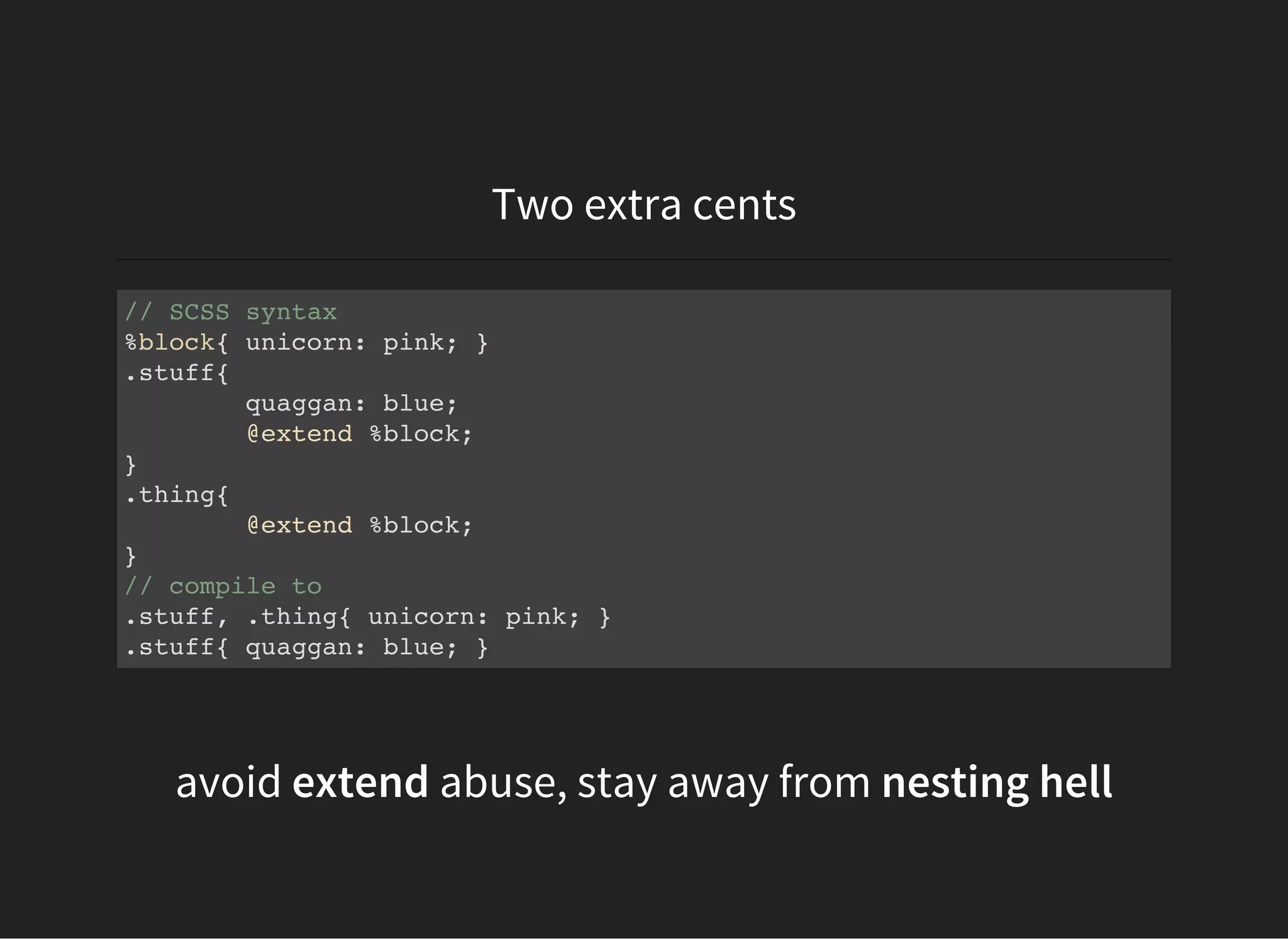 Two extra cents
// SCSS syntax
%block{ unicorn: pink; }
.stuff{
quaggan: blue;
@extend %block;
}
.thing{
@extend %block;
}
// compile to
.stuff, .thing{ unicorn: pink; }
.stuff{ quaggan: blue; }
avoid extend abuse, stay away from nesting hell
 