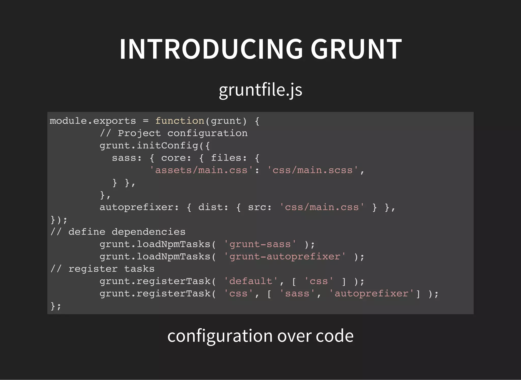 INTRODUCING GRUNT
gruntfile.js
module.exports = function(grunt) {
// Project configuration
grunt.initConfig({
sass: { core: { files: {
'assets/main.css': 'css/main.scss',
} },
},
autoprefixer: { dist: { src: 'css/main.css' } },
});
// define dependencies
grunt.loadNpmTasks( 'grunt-sass' );
grunt.loadNpmTasks( 'grunt-autoprefixer' );
// register tasks
grunt.registerTask( 'default', [ 'css' ] );
grunt.registerTask( 'css', [ 'sass', 'autoprefixer'] );
};
configuration over code
 
