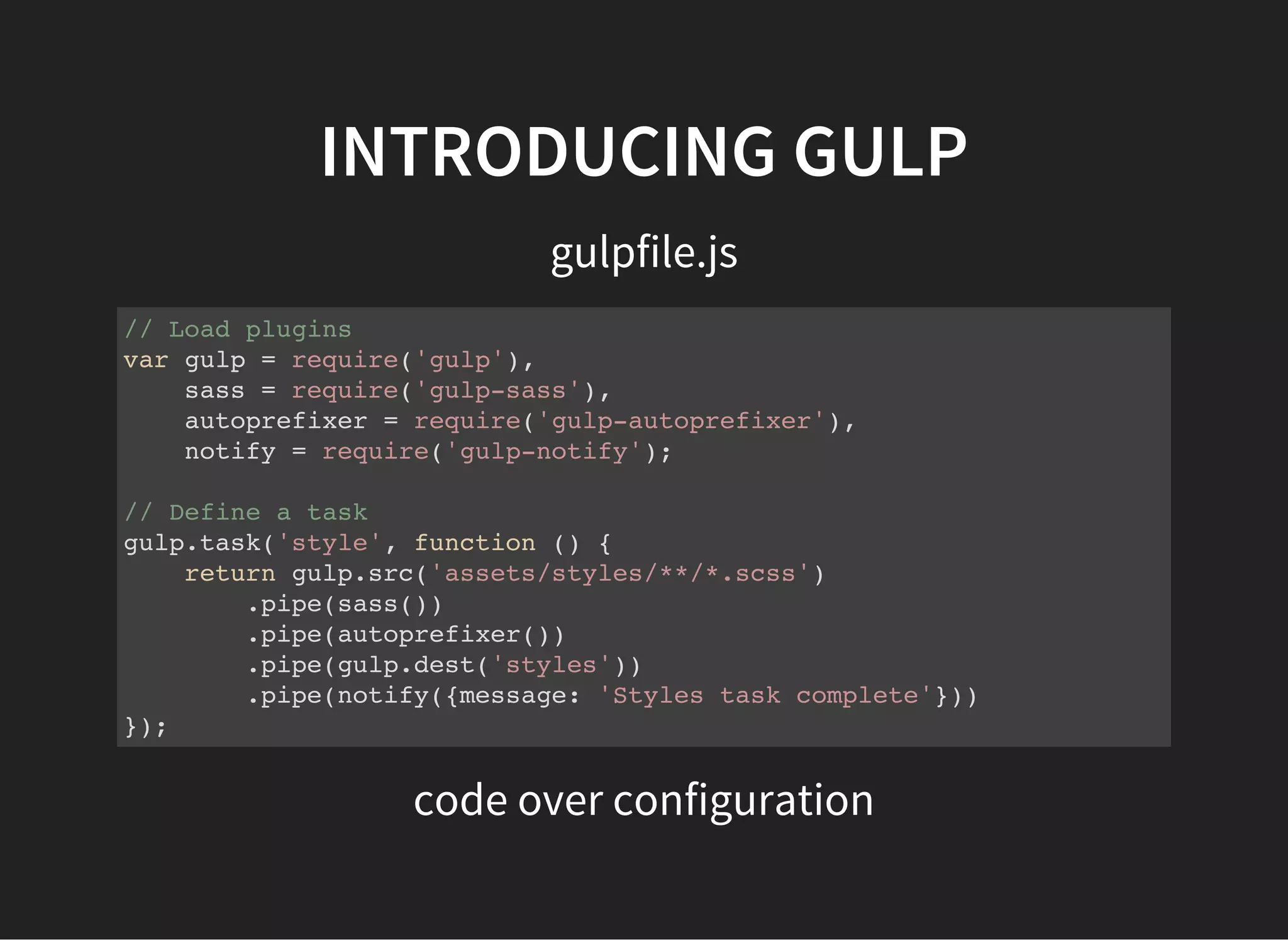 INTRODUCING GULP
gulpfile.js
// Load plugins
var gulp = require('gulp'),
sass = require('gulp-sass'),
autoprefixer = require('gulp-autoprefixer'),
notify = require('gulp-notify');
// Define a task
gulp.task('style', function () {
return gulp.src('assets/styles/**/*.scss')
.pipe(sass())
.pipe(autoprefixer())
.pipe(gulp.dest('styles'))
.pipe(notify({message: 'Styles task complete'}))
});
code over configuration
 