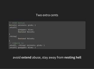 Two extra cents
// SCSS syntax
%block{ unicorn: pink; }
.stuff{
quaggan: blue;
@extend %block;
}
.thing{
@extend %block;
}
// compile to
.stuff, .thing{ unicorn: pink; }
.stuff{ quaggan: blue; }
avoid extend abuse, stay away from nesting hell
 