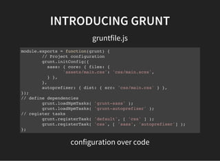 INTRODUCING GRUNT
gruntfile.js
module.exports = function(grunt) {
// Project configuration
grunt.initConfig({
sass: { core: { files: {
'assets/main.css': 'css/main.scss',
} },
},
autoprefixer: { dist: { src: 'css/main.css' } },
});
// define dependencies
grunt.loadNpmTasks( 'grunt-sass' );
grunt.loadNpmTasks( 'grunt-autoprefixer' );
// register tasks
grunt.registerTask( 'default', [ 'css' ] );
grunt.registerTask( 'css', [ 'sass', 'autoprefixer'] );
};
configuration over code
 