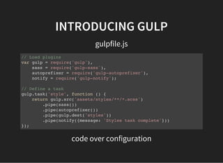 INTRODUCING GULP
gulpfile.js
// Load plugins
var gulp = require('gulp'),
sass = require('gulp-sass'),
autoprefixer = require('gulp-autoprefixer'),
notify = require('gulp-notify');
// Define a task
gulp.task('style', function () {
return gulp.src('assets/styles/**/*.scss')
.pipe(sass())
.pipe(autoprefixer())
.pipe(gulp.dest('styles'))
.pipe(notify({message: 'Styles task complete'}))
});
code over configuration
 