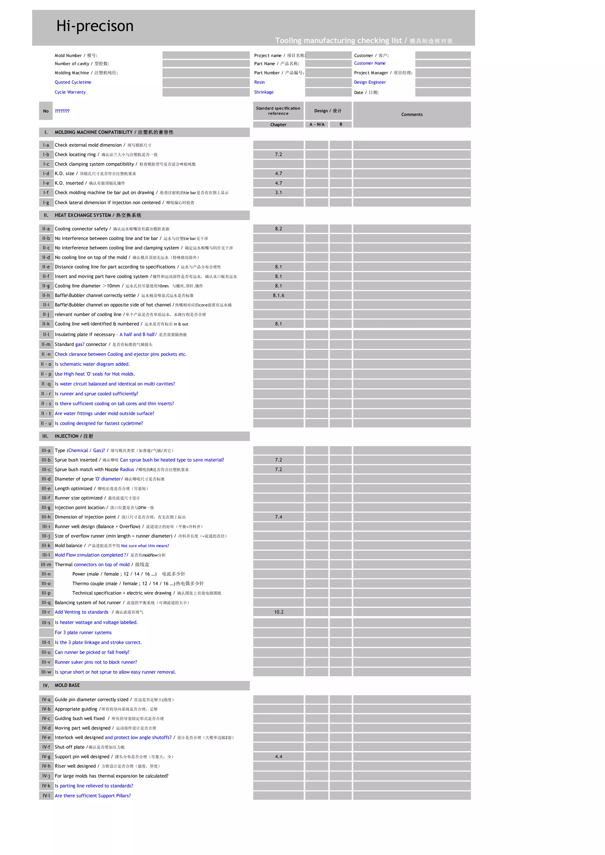 Hi-precison
Mold Number / 模号: Project name / 项目名称: Customer / 客户:
Number of cavity / 型腔数: Part Name / 产品名称: Customer Name
Molding Machine / 注塑机吨位: Part Number / 产品编号： Project Manager / 项目经理：
Quoted Cycletime Resin Design Engineer
Cycle Warranty Shrinkage Date / 日期:
No ????????
Standard specification
reference
Chapter A - N/A R
I.
I-a
I-b 7.2
I-c
I-d 4.7
I-e 4.7
I-f 3.1
I-g
II.
II-a 8.2
II-b
II-c
II-d
II-e 8.1
II-f 8.1
II-g 8.1
II-h 8.1.6
II-i
II-j
II-k 8.1
II-l
II-m
II -n Check clerance between Cooling and ejector pins pockets etc.
II - o Is schematic water diagram added.
II - p Use High heat 'O' seals for Hot molds.
II -q Is water circuit balanced and identical on multi cavities?
II - r Is runner and sprue cooled sufficiently?
II - s is there sufficient cooling on tall cores and thin inserts?
II - t Are water fittings under mold outside surface?
II - u Is cooling designed for fastest cycletime?
III.
III-a
III-b 7.2
III-c 7.2
III-d
III-e
III-f
III-g
III-h 7.4
III-i
III-j
III-k
III-l
III-m
III-n
III-o
III-p
III-q
III-r 10.2
III-s
For 3 plate runner systems
III-t Is the 3 plate linkage and stroke correct.
III-u Can runner be picked or fall freely?
III-v Runner suker pins not to block runner?
III-w Is sprue short or hot sprue to allow easy runner removal.
IV.
IV-a
IV-b
IV-c
IV-d
IV-e
IV-f
IV-g 4.4
IV-h
IV-j For large molds has thermal expansion be calculated?
IV-k Is parting line relieved to standards?
IV-l Are there sufficient Support Pillars?
Runner well design (Balance + Overflow) / 流道设计的好坏（平衡+冷料井）
Size of overflow runner (min length = runner diameter) / 冷料井长度（=流道的直径）
INJECTION / 注射
Dimension of injection point / 浇口尺寸是否合理，有无在图上标出
Length optimized / 唧咀长度是否合理（尽量短）
Runner size optimized / 最佳流道尺寸设计
Injection point location / 浇口位置是否与DFM一致
Type (Chemical / Gas)? / 填写模具类型（如普通/气辅/其它）
Cooling line diameter ＞10mm / 运水孔径尽量使用10mm，与螺丝.顶针.镶件
Sprue bush inserted / 确认唧咀 Can sprue bush be heated type to save material?
Comments
Support pin well designed / 撑头分布是否合理（尽量大，少）
Riser well designed / 方铁设计是否合理（强度，厚度）
Moving part well designed / 运动部件设计是否合理
Interlock well designed and protect low angle shutoffs? / 设计是否合理（大模单边做2套）
Tooling manufacturing checking list / 模具制造核对表
Shut-off plate /确认是否要加压力板
Guiding bush well fixed / 所有的导套固定形式是否合理
Appropriate guiding /所有的导向系统是否合理，足够
Check lateral dimension if injection non centered / 唧咀偏心时检查
Power (male / female ; 12 / 14 / 16 …)　电流多少针
Thermo couple (male / female ; 12 / 14 / 16 …)热电偶多少针
Add Venting to standards / 确认流道有排气
Mold balance / 产品进胶是否平均 Not sure what this means?
MOLD BASE
Guide pin diameter correctly sized / 直边是否足够大(强度）
Mold Flow simulation completed ?/ 是否有moldflow分析
Thermal connectors on top of mold / 接线盒
is heater wattage and voltage labelled.
Balancing system of hot runner / 流道的平衡系统（可调流道的大小）
Technical specification + electric wire drawing / 确认图张上有放电路图纸
relevant number of cooling line /单个产品是否有单组运水，水路行程是否合理
Diameter of sprue 'O' diameter/ 确认唧咀尺寸是否标准
Cooling line well identified & numbered / 运水是否有标出 in & out
Insulating plate if necessary - A half and B half/ 是否需要隔热板
Standard gas? connector / 是否有标准的气辅接头
Sprue bush match with Nozzle Radius /唧咀的R是否符合注塑机要求
MOLDING MACHINE COMPATIBILITY / 注塑机的兼容性
HEAT EXCHANGE SYSTEM / 热交换系统
Cooling connector safety / 确认运水喉嘴没有露出模胚表面
No interference between cooling line and tie bar / 运水与注塑tie bar无干涉
Check external mold dimension / 填写模胚尺寸
Check locating ring / 确认法兰大小与注塑机是否一致
Check clamping system compatibility / 检查模胚型号是否适合啤机吨数
K.O. size / 顶锟孔尺寸是否符合注塑机要求
K.O. inserted / 确认有做顶锟孔镶件
Check molding machine tie bar put on drawing / 检查注射机的tie bar是否有在图上显示
No interference between cooling line and clamping system / 确定运水喉嘴与码仔无干涉
No cooling line on top of the mold / 确认模具顶部无运水（特殊情况除外）
Distance cooling line for part according to specifications / 运水与产品分布合理性
Insert and moving part have cooling system /镶件和运动部件是否有运水，确认水口板有运水
BaffleBubbler channel correctly settle / 运水桶及喷泉式运水是否标准
BaffleBubbler channel on opposite side of hot channel /热嘴相对应的core面要有运水桶
Design / 设计
 
