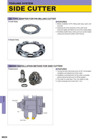 TOOLING SYSTEM

          SIDE CUTTER
          QC TYPE ADAPTER FOR PIN MILLING CUTTER
          a Cutter Body                               y FEATURES
                                                      1. Makes installation of Pin millng cutter easy, quick, and
                                                         accurate.
                                                      2. Clamping the entire periphery of the cutter body
                                                         improves rigidity and lateral run-out of the cutting edges.
                                                      3. Facilitates stable heavy cutting such as counter weight
                                                         cutting and prevents sudden insert fracture.



          a Adapter Body




          QS2000 (INSTALLATION METHOD FOR SIDE CUTTER)
          a Appearance                                y FEATURES
                                                      1. Turning the bolt a few times turns nut 45° and enables
                                                         installation and detachment of the cutter.
                                                      2. Installation and detachment of the cutter is possible
                                                         without taking the bolt and nut off the adapter.
                                                      3. The cutter is a solid type. Thus, the rigidity is high.
                                                      4. Cutter exchange time is less than 1 min.
TOOLING




               Clamp Bolt




                        Nut
                                            Adapter




                              Side Cutter




M020
 