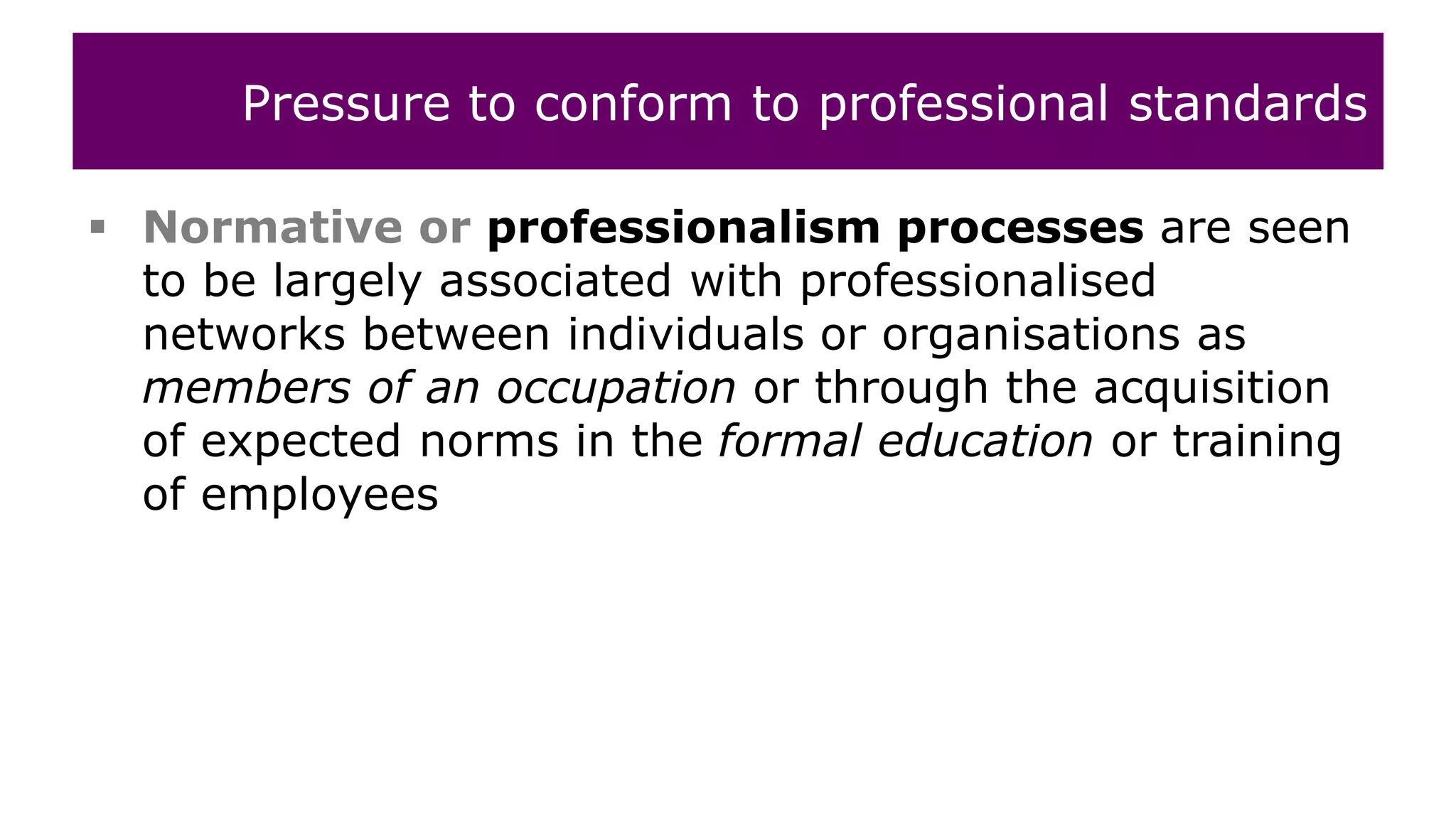  Normative or professionalism processes are seen
to be largely associated with professionalised
networks between individuals or organisations as
members of an occupation or through the acquisition
of expected norms in the formal education or training
of employees
Pressure to conform to professional standards
 