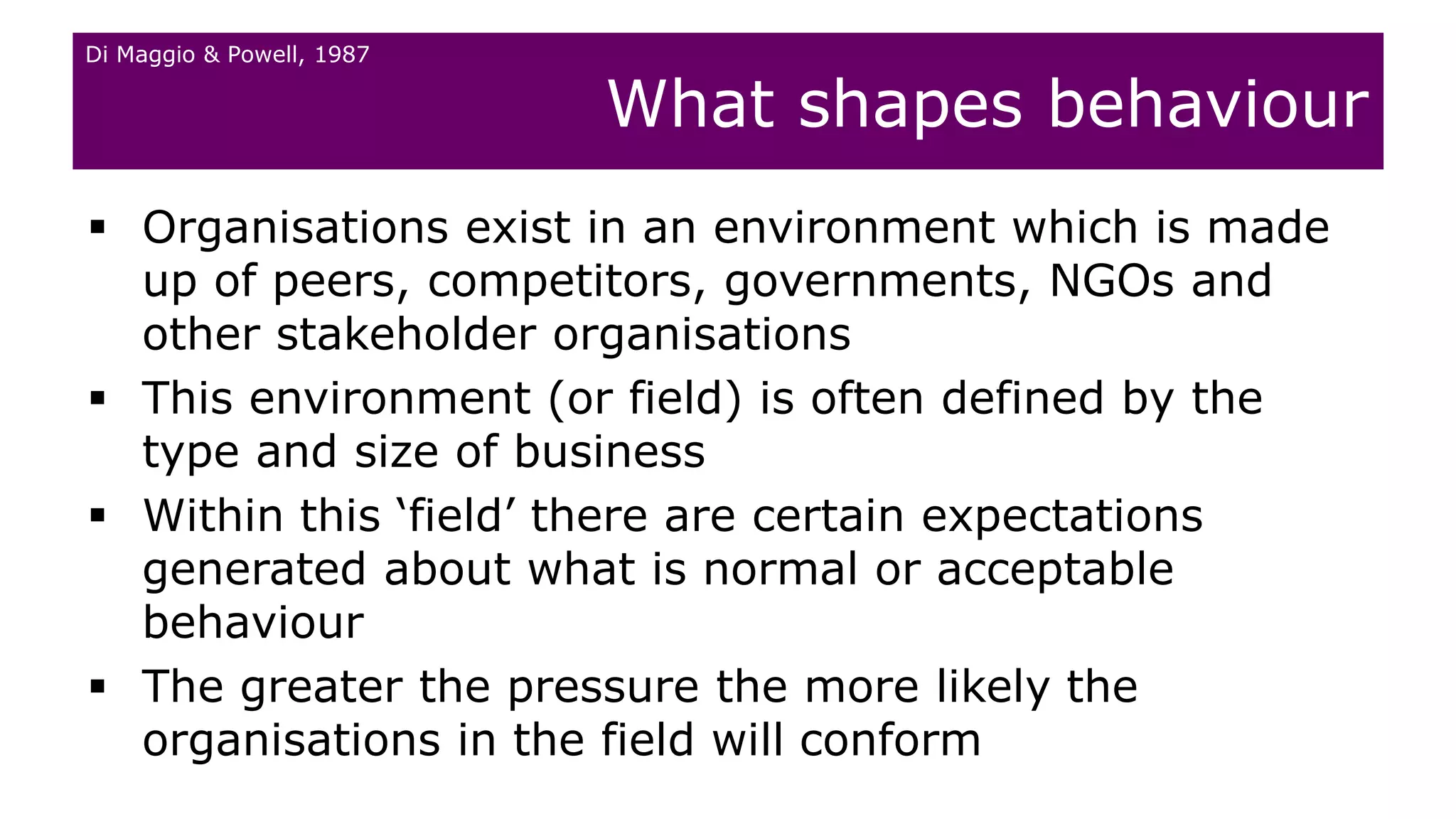  Organisations exist in an environment which is made
up of peers, competitors, governments, NGOs and
other stakeholder organisations
 This environment (or field) is often defined by the
type and size of business
 Within this ‘field’ there are certain expectations
generated about what is normal or acceptable
behaviour
 The greater the pressure the more likely the
organisations in the field will conform
What shapes behaviour
Di Maggio & Powell, 1987
 