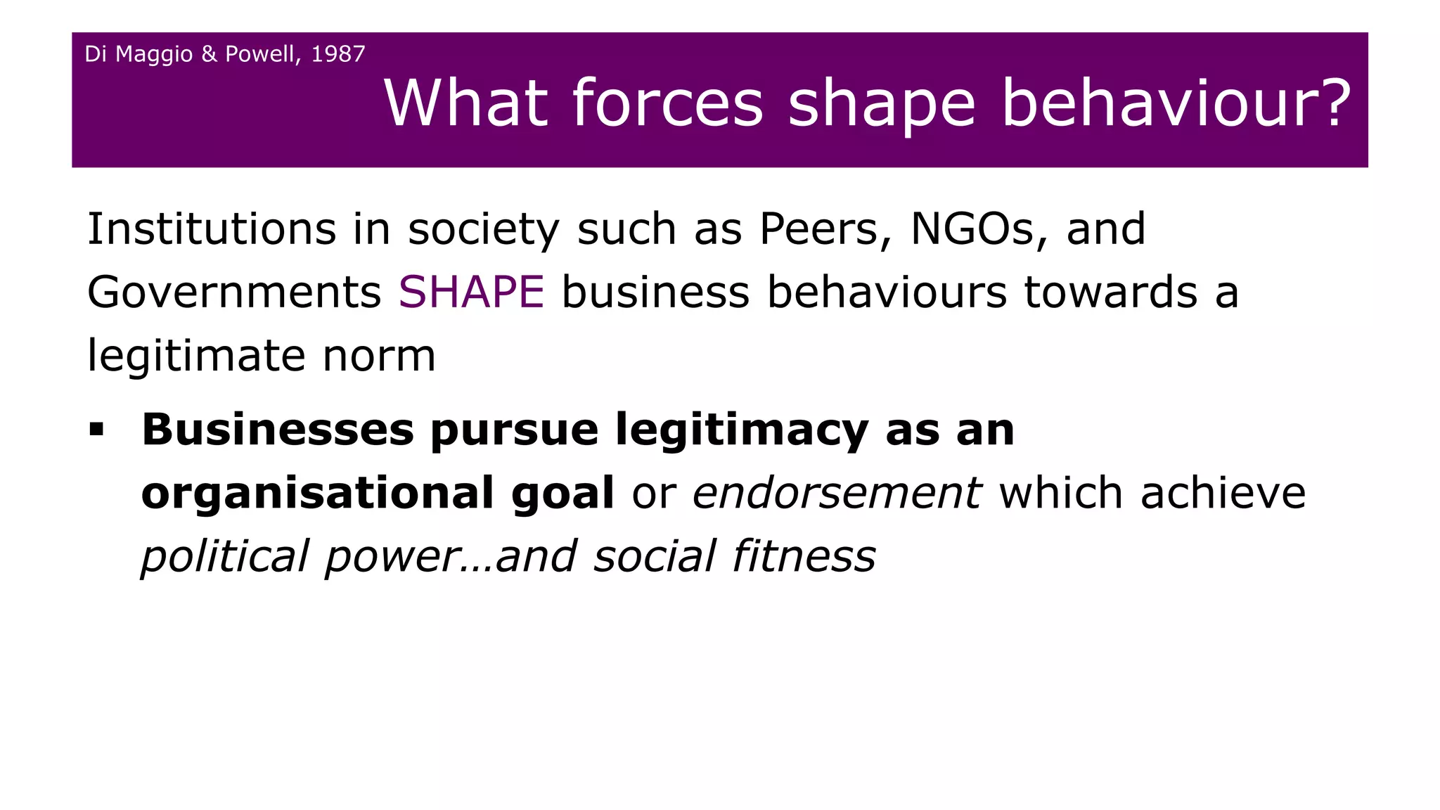 What forces shape behaviour?
Institutions in society such as Peers, NGOs, and
Governments SHAPE business behaviours towards a
legitimate norm
 Businesses pursue legitimacy as an
organisational goal or endorsement which achieve
political power…and social fitness
Di Maggio & Powell, 1987
 