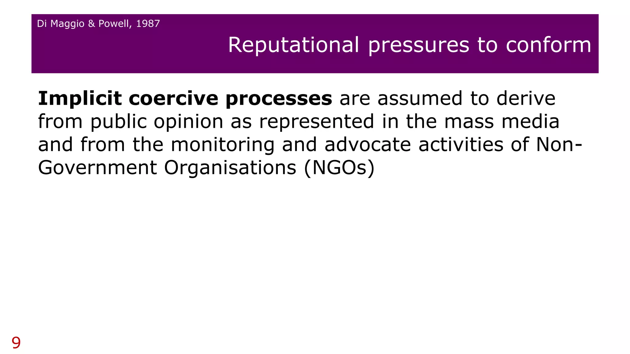 Implicit coercive processes are assumed to derive
from public opinion as represented in the mass media
and from the monitoring and advocate activities of Non-
Government Organisations (NGOs)
Reputational pressures to conform
9
Di Maggio & Powell, 1987
 