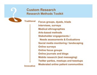 Custom Research
  Research Methods Toolkit

Traditional   Focus groups, dyads, triads
              Interviews, surveys
              Medical ethnographies
              Arts-based methods
              Stakeholder engagements /
               Needs assessments & Evaluations
              Social media monitoring / landscaping
              Online surveys
              Online focus groups
              Online journals and blogs
              Mobile research (text messaging)
              Twitter parties, meetups and tweetups
              Moderated online patient communities
Innovative
 