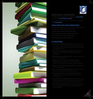 22 23
Additional Resources
More information on identity theft is available online at ftc.gov/idtheft,
or by phone at 1-877-ID-THEFT (438-4338).
Many of the FTC publications listed here can be ordered in bulk, for free,
from ftc.gov/bulkorder.
AvoID id Theft: Deter, Detect, Defend Toolkit
A toolkit to educate organizations or constituents about identity theft and
how to deter, detect, and defend against it. It includes:
Talking About Identity Theft: A How-to Guide
Take Charge: Fighting Back Against Identity Theft
Avoid ID Theft: Deter, Detect, Defend brochure
Avoid ID Theft: Deter, Detect, Defend video
FTC Publications:
Deter, Detect, Defend: Avoid ID Theft. Tri-fold brochure with tips
for consumers on how to deter, detect, and defend against identity theft.
This is the best publication to share with the audience at your Protect
Your Identity Day event.
Take Charge: Fighting Back Against Identity Theft. The FTC’s
comprehensive guide for victims of identity theft. Includes the ID
Theft Affidavit.
Remedying the Effects of Identity Theft. Summarizes your rights if
you’re a victim of identity theft.
What To Do If Your Personal Information Has Been
Compromised. How to respond if your personal information is
compromised as a result of a security breach at another organization.
Identity Crisis…What to Do If Your Identity Is Stolen. Advice on
dealing with identity theft.
How Not to Get Hooked by a Phishing Scam. How to avoid online
scammers who want to steal your personal information.
Credit, ATM, and Debit Cards: What To Do If They’re Lost
or Stolen. Outlines procedures for reporting loss or theft, and for
minimizing your risk.
Your Access to Free Credit Reports. Explains your right to a free copy
of your credit reports and how to order online, by phone, or through the
mail. Also includes a copy of the standard credit report request form.
How to Dispute Credit Report Errors. Explains how to dispute and
correct inaccurate information in your credit report, and includes a
sample dispute letter.
TOOLKIT MEDIA RESOURCES PROTECT
 