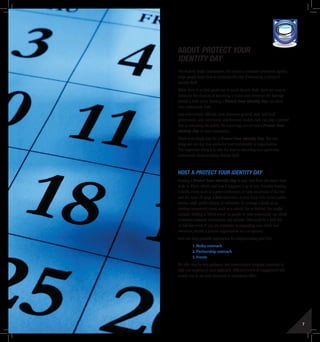 6 7
About Protect Your
Identity Day
The Federal Trade Commission, the nation’s consumer protection agency,
helps people learn how to minimize the risk of becoming a victim of
identity theft.
While there is no fool-proof way to avoid identity theft, there are ways to
minimize the chances of becoming a victim and minimize the damage
should a theft occur. Hosting a Protect Your Identity Day can show
your community how.
Law enforcement officials, state attorneys general, state and local
government, and community and business leaders each can play a pivotal
role in educating the public. We encourage you to host a Protect Your
Identity Day in your community.
There is no single date for a Protect Your Identity Day. You can
designate any day that works for your community or organization.
The important thing is to take the lead in educating your particular
community about avoiding identity theft.
Host A Protect Your Identity Day
Hosting a Protect Your Identity Day is easy, and there are many ways
to do it. When, where, and how it happens is up to you. Consider hosting
a media event, such as a press conference, to raise awareness of the Day
and the issue. Or stage a dedicated event at your local civic center, police
station, mall, public library, or university. Or arrange a booth at an
existing community event, such as a county fair or festival. You might
consider hosting a “shred event” so people in your community can shred
unwanted personal information and records. This could be a half-day
or full-day event. If you are interested in expanding your reach and
resources, recruit a partner organization as a co-sponsor.
Here are three possible approaches for implementing your Day:
1.	Media outreach
2.	Partnership outreach
3.	Events
We offer step-by-step guidance and customizable template materials to
help you implement each approach. Different levels of engagement will
enable you to use your resources to maximum effect.
THURSDAY
TOOLKIT MEDIA RESOURCES PROTECT YOUR IDENTITY DAY
 