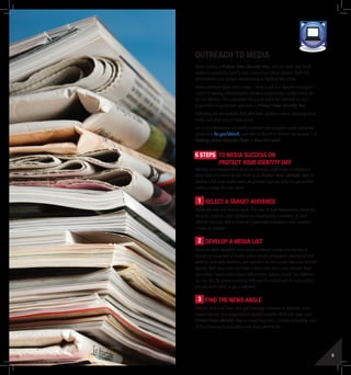 8 9
Outreach To Media
When hosting a Protect Your Identity Day, you can work with local
media to spread the word to your community about identity theft and
demonstrate your group’s commitment to fighting this crime.
Media outreach takes many forms – from a call to a reporter to suggest
a story to issuing a formal press release to organizing a media event. All
can be effective. The important thing is to tailor the outreach to your
organization’s particular approach to Protect Your Identity Day.
Following are two sections that offer basic guidance about reaching out to
media and planning a media event.
For more information on media outreach and template media materials,
please visit ftc.gov/idtheft, and refer to the CD in this kit. See Section 7 of
Talking About Identity Theft: A How-To Guide.
6 Steps to Media Success on
Protect Your Identity Day
Whether your organization plans on releasing helpful tips to consumers
about how to combat identity theft on its Protect Your Identity Day or
hosting a full scale media event, six general steps can help you get positive
media coverage for your event.
1 Select a Target Audience
Determine who you want to reach. This may include businessmen, financial
planners, teachers, your employees or organization’s members, or local
officials. You may wish to focus on a particular population, such as senior
citizens or students.
2 Develop a Media List
Once you have identified your target audience, create a media list. It
should be comprised of media outlets (local newspapers, television/cable
stations, and radio stations) and reporters at each outlet who may find the
identity theft issue relevant to the subject area they cover. Include these
journalists’ names and contact information (phone, email, fax, address)
on your list. By communicating with specific individuals at news outlets,
you are more likely to get a response.
3 Find the News Angle
Identity theft is an issue that gets coverage. However, to generate local
media interest, your organization should consider what will make your
Protect Your Identity Day a compelling story. Consider including some
of the following to strengthen your local news hook:
TOOLKIT MEDIA
 