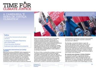 Pelo menos 50.000 pessoas foram a Londres em 5 de dezembro de 2009

4. Campanha "É                                                                                                                                para demonstrar seu apoio a um acordo justo e ambicioso na Conferência
                                                                                                                                              das Nações Unidas sobre as Mudanças Climáticas em Copenhague

hora de justiça
climática"




 Índice                                                      Christian Aid / Rachel Stevens


 A campanha internacional por justiça
 climática                                                  Nossa experiência de trabalho com comunidades                                   comparecendo a protestos e eventos e participando
                                                            pobres no mundo inteiro nos mostrou que as                                      da marcha "Cut the Carbon" (Cortem o Carbono)
 A campanha "Contagem Regressiva                            mudanças climáticas também representam uma                                      que percorren 1.600 km.
 para Copenhague"                                           questão de desenvolvimento, direitos humanos e
                                                            justiça. Desde o começo, nossa campanha estabeleceu                             Na Holanda, a campanha obteve o apoio de
 É hora de justiça climática!                               uma relação entre as mudanças climáticas e a                                    mais de 400 igrejas e do público na luta por um
                                                            pobreza, contando as histórias coletadas por nossas                             acordo internacional justo, e garantiu o apoio
 Explicação das exigências da campanha                      organizações parceiras, de que as alterações no clima                           governamental para um fundo global de pelo
                                                            estão afetando o sustento das comunidades pobres                                menos € 100 bilhões por ano para financiamento de
                                                            no mundo inteiro e atrapalhando o nosso objetivo: a                             longo prazo, além da ajuda internacional existente.
A campanha internacional por justiça                        erradicação da pobreza.                                                         A campanha também encorajou o público a reduzir
climática                                                                                                                                   o consumo de energia e mudar para fontes de gás e
Membros da aliança Aprodev estão engajados em               No Reino Unido, a campanha conseguiu convencer                                  eletricidade mais ecológicos.
campanhas relacionadas às mudança climáticas                o governo a aumentar suas metas de redução
desde 2007, internamente, em seus próprios países,          para 2050 de 60 para 80% dos níveis de 1990 e a                                 No caminho para alcançar a justiça climática
e internacionalmente na UE e na ONU. Começamos              considerar a necessidade de relatórios obrigatórios                             Em dezembro de 2007, a Convenção-Quadro
chamando a atenção dos políticos, empresários               sobre as emissões de empresas. Essas vitórias                                   das Nações Unidas sobre Mudanças Climáticas
e cidadãos para o sério desafio que as mudanças             da campanha foram possíveis graças ao grande                                    (UNFCCC) assinou o Plano de Ação de Bali, que
climáticas impõem a todos os esforços de redução            número de aliados que chamaram a atenção do                                     estabeleceu um novo processo de negociação para
da pobreza, e ressaltando o fato de que a crise             público para a questão, enviando cartões postais                                lidar com as mudanças climáticas. Isso deveria ter
climática é muito mais do que um assunto ambiental.         ao primeiro ministro e membros do parlamento,                                   sido concluído na COP 15 em Copenhague, um dos

Introdução   A ciência e os   As           As posições      Campanha “É                       A facilitação de campanhas        Glossário   Calendário   Lista de fontes                                   20
             impactos         discussões   da política da   hora de justiça                   sobre as mudanças climáticas no               de eventos   importantes na
                              na ONU       APRODEV          climática”                        hemisfério sul                                             Internet
 