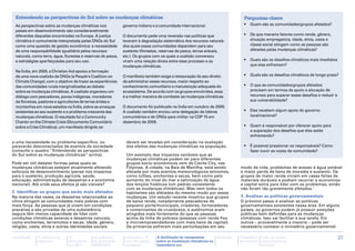Entendendo as perspectivas do Sul sobre as mudanças climáticas                                                                Perguntas-chave
 As perspectivas sobre as mudanças climáticas nos             governo indiano e à comunidade internacional.                    •	 Quem são as comunidades/grupos afetados?
 países em desenvolvimento são consideravelmente
 diferentes daquelas encontradas na Europa. A justiça         O documento pede uma reversão nas políticas que                  •	 De que maneira fatores como renda, gênero,
 climática é comumente interpretada pelas ONGs do Sul         levaram à degradação sistemática dos recursos naturais              situação empregatícia, idade, etnia, casta e
 como uma questão de gestão econômica: a necessidade          dos quais essas comunidades dependem para seu                       classe social atingem como as pessoas são
 de uma responsabilidade igualitária pelos recursos           sustento (florestas, reservas de pesca, terras aráveis,             afetadas pelas mudanças climáticas?
 naturais, como terra, água, florestas e reservas de pesca,   etc.). Os grupos com os quais a coalizão conversou
 e estratégias aperfeiçoadas para seu uso.                    viram uma relação direta entre esse processo e as                •	 Quais são os desafios climáticos mais imediatos
                                                              mudanças climáticas.                                                que elas enfrentam?
 Na Índia, em 2009, a Christian Aid apoiou a formação
 de uma nova coalizão de ONGs (a People's Coalition on        O manifesto também exige a restauração do seu direito            •	 Quais são os desafios climáticos de longo prazo?
 Climate Change), com o objetivo de trazer as experiências    de administrar esses recursos, maior respeito ao
 das comunidades rurais marginalizadas ao debate              conhecimento comunitário e manutenção adequada do                •	 O que as comunidades/grupos afetados
 sobre as mudanças climáticas. A coalizão organizou um        ecossistema. De acordo com os grupos envolvidos, essa               precisam em termos de apoio e alocação de
 diálogo com pescadores, povos indígenas, moradores           é a melhor maneira de combater as mudanças climáticas.              recursos para superar esses desafios e reduzir a
 de florestas, pastores e agricultores de terras áridas e                                                                         sua vulnerabilidade?
 montanhas em nove estados na Índia, sobre as ameaças         O documento foi publicado na Índia em outubro de 2009.
 existentes ao seu sustento e o problema crescente das        A coalizão também enviou uma delegação de líderes                •	 Eles recebem algum apoio do governo
 mudanças climáticas. O resultado foi o Community             comunitários e de ONGs para militar na COP 15 em                    local/nacional?
 Charter on the Climate Crisis (Documento Comunitário         dezembro de 2009.
 sobre a Crise Climática), um manifesto dirigido ao                                                                            •	 Quem é responsável por oferecer apoio para
                                                                                                                                  a superação dos desafios que eles estão
                                                                                                                                  enfrentando?
a uma necessidade ou problema específico, ou                   devem ser levadas em consideração na avaliação
parecerão desconectados de eventos da sociedade                dos efeitos das mudanças climáticas na população.               •	 É possível pressionar os responsáveis? Como
(consulte o quadro ‘‘Entendendo as perspectivas                                                                                   fazer ouvir as vozes da comunidade?
do Sul sobre as mudanças climáticas’’ acima).                  Um exemplo dos impactos variáveis que as
                                                               mudanças climáticas podem ter para diferentes
Pode ser útil debater formas pelas quais as                    grupos socio-econômicos vem de Cavite City, nas
mudanças climáticas estejam atualmente afetando                Filipinas. A cidade, na Baía de Manilha, está sendo           modo de vida, problemas de acesso à água potável
esforços de desenvolvimento (pense nos impactos                afetada por mais eventos meteorológicos extremos,             e maior perda de bens de moradia e sustento. Os
para o sustento, produção agrícola, saúde,                     como tufões, enchentes e secas, bem como pelo                 grupos de maior renda viviam em casas feitas de
educação, administração de desastres e a economia              aumento do nível do mar e salinização da água                 materiais duráveis e podiam recorrer a economias
nacional). Até onde seus efeitos já são visíveis?              dos lençóis freáticos (um padrão consistente                  e capital extra para lidar com os problemas, então
                                                               com as mudanças climáticas). Mas nem todos os                 não foram tão gravemente afetados.1
2. Identificar os grupos que serão mais afetados               habitantes são afetados do mesmo modo por essas
Na maioria das vezes, os desastres relacionados ao             mudanças. Um estudo recente mostrou que grupos                3. Analisar as políticas governamentais
clima atingem as comunidades mais pobres com                   de baixa renda, notadamente pescadores de                     O próximo passo é analisar as políticas
mais força. As pessoas que já vivem em condições               pequeno porte/municipais, criadores, fornecedores             governamentais existentes nessa área. Em alguns
precárias e são privadas de uma subsistência                   e comerciantes de crustáceos, e autônomos eram                países, os governos podem já possuir posições
segura têm menos capacidade de lidar com                       atingidos mais fortemente do que as pessoas                   públicas bem definidas para as mudanças
condições climáticas severas e desastres naturais,             acima da linha de pobreza (pessoas com renda fixa             climáticas. Isso vai facilitar a sua tarefa. Em
como enchentes, terremotos e secas. Idade, gênero,             e microempreendedores com mais bens de capital).              outros – provavelmente a maioria – pode ser
religião, casta, etnia e outras identidades sociais            Os primeiros sofreram mais perturbações em seu                necessário contatar o ministério governamental

Introdução   A ciência e os    As            As posições       Campanha “É       A facilitação de campanhas      Glossário   Calendário   Lista de fontes                            27
             impactos          discussões    da política da    hora de justiça   sobre as mudanças climáticas no             de eventos   importantes na
                               na ONU        APRODEV           climática”        hemisfério sul                                           Internet
 