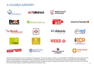 A aliança APRODEV




Este kit de ferramentas é uma iniciativa da campanha “É hora de justiça climática” da APRODEV. APRODEV é a associação das 17
maiores organizações de desenvolvimento e ajuda humanitária da Europa, que trabalham junto ao Conselho Mundial de Igrejas.
Entre os seus membros, encontram-se: Igreja da Suécia, Diakonia, Ajuda da Igreja Norueguesa (NCA), DanChurch Aid, Finn Church
Aid, ICCO, EED, Brot für die Welt, Bread for All e Christian Aid.                                                             37
 