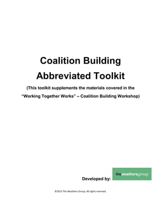 Coalition Building
Abbreviated Toolkit
(This toolkit supplements the materials covered in the
“Working Together Works” – Coalition Building Workshop)

Developed by:
©2013 The Weathers Group. All rights reserved.

 