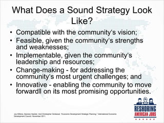What Does a Sound Strategy Look
Like?
• Compatible with the community‘s vision;
• Feasible, given the community‘s strengths
and weaknesses;
• Implementable, given the community‘s
leadership and resources;
• Change-making - for addressing the
community‘s most urgent challenges; and
• Innovative - enabling the community to move
forward‖ on its most promising opportunities.
Joy Wilkins, Darrene Hackler, And Christopher Girdwood, “Economic Development Strategic Planning.” International Economic
Development Council. November 2011.
 