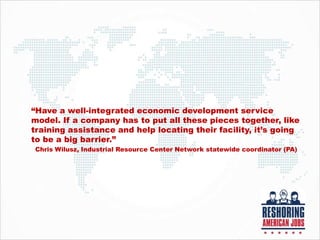 “Have a well-integrated economic development service
model. If a company has to put all these pieces together, like
training assistance and help locating their facility, it’s going
to be a big barrier.”
Chris Wilusz, Industrial Resource Center Network statewide coordinator (PA)
 