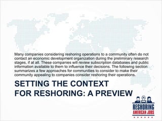SETTING THE CONTEXT
FOR RESHORING: A PREVIEW
Many companies considering reshoring operations to a community often do not
contact an economic development organization during the preliminary research
stages, if at all. These companies will review subscription databases and public
information available to them to influence their decisions. The following section
summarizes a few approaches for communities to consider to make their
community appealing to companies consider reshoring their operations.
 