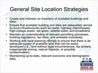 General Site Location Strategies
• Create and maintain an inventory of available buildings and
sites;
• Ensure that available building and sites are adequately served
by local infrastructures such as roads, highway interchanges,
high-voltage power, rail spurs, reliable water, and broadband;
• Maintain an understanding of relevant permitting processes,
building regulations, tax rates, and available incentives;
• Working with local planning officials to ensure that there is an
adequate supply of available land that can be easily
developed (i.e., land without legal encumbrances, tax arrears,
inappropriate zoning, natural hazards, or possible
contamination);
• Maintaining up-to-date, relevant economic and demographic
data.
 
