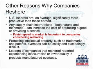 Other Reasons Why Companies
Reshore
• U.S. laborers are, on average, significantly more
productive than those abroad.
• Any supply chain interruptions—both natural and
manmade—can increase the cost of producing a good
or providing a service.
– Faster speed to market is important to companies
considering reshoring.
• Protecting intellectual property, such as trademarks
and patents, overseas can be costly and exceedingly
difficult.
• Leaders of companies that reshored reported
experiencing inaccuracies or lower quality in
products manufactured overseas.
 