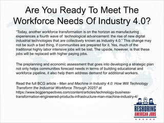 Are You Ready To Meet The
Workforce Needs Of Industry 4.0?
“Today, another workforce transformation is on the horizon as manufacturing
experiences a fourth wave of technological advancement: the rise of new digital
industrial technologies that are collectively known as Industry 4.0.” This change may
not be such a bad thing, if communities are prepared for it. Yes, much of the
traditional highly labor intensive jobs will be lost. The upside, however, is that these
jobs will be replaced with higher paying jobs.
The preplanning and economic assessment that goes into developing a strategic plan
not only helps communities forecast needs in terms of building educational and
workforce pipeline, it also help them address demand for additional workers.
Read the full BCG article - Man and Machine in Industry 4.0: How Will Technology
Transform the Industrial Workforce Through 2025? at
https://www.bcgperspectives.com/content/articles/technology-business-
transformation-engineered-products-infrastructure-man-machine-industry-4/
 