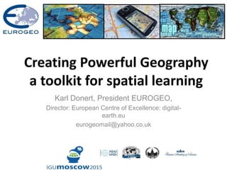 Creating Powerful Geography
a toolkit for spatial learning
Karl Donert, President EUROGEO,
Director: European Centre of Excellence: digital-
earth.eu
eurogeomail@yahoo.co.uk
 