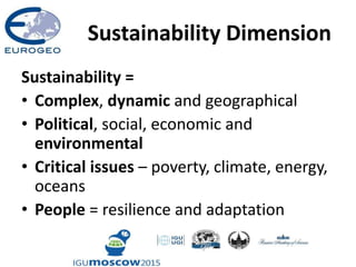 Sustainability Dimension
Sustainability =
• Complex, dynamic and geographical
• Political, social, economic and
environmental
• Critical issues – poverty, climate, energy,
oceans
• People = resilience and adaptation
 