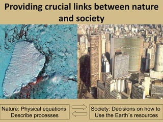 Providing crucial links between nature
and society
Nature: Physical equations
Describe processes
Society: Decisions on how to
Use the Earth´s resources
 