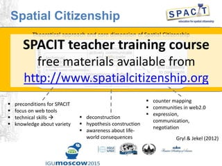 Theoretical approach and core dimension of Spatial Citizenship
 preconditions for SPACIT
 focus on web tools
 technical skills 
 knowledge about variety
 counter mapping
 communities in web2.0
 expression,
communication,
negotiation
 deconstruction
 hypothesis construction
 awareness about life-
world consequences Gryl & Jekel (2012)
Spatial Citizenship
SPACIT teacher training course
free materials available from
http://www.spatialcitizenship.org
 
