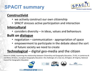 SPACIT summary
Constructivist
• we actively construct our own citizenship
• SPACIT stresses active participation and interaction
Intercultural
• considers diversity – in ideas, values and behaviours
Built on dialogue
• negotiation – communication - appropriation of space
• empowerment to participate in the debate about the sort
of future society we need to create
Technological – digital geo-media and the citizen
Donert K (2008), Examining the relationship between Citizenship and Geography Education, 73-92, in Lambrinos N
and Reliou M (Eds.), European Geography Education: the challenges of a new era, Arlington, W Virginia, National
Council for Geographic Education
 