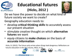 Educational futures
(Hicks, 2012 )
Do we have the power to decide on what kind of
future society we want to create?
Geography education needs to:
• develop critical thinking skills to accurately assess
our present situation
• stimulate creative thought on which alternative
futures we want
• equip citizens to make choices on the basis of
accurate information
Hicks, D. (2012). The future only arrives when things look dangerous: Reflections on
futures education in the UK. Futures, 44(1), 4-13.
 