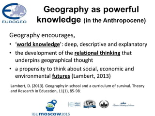 Geography as powerful
knowledge (in the Anthropocene)
Geography encourages,
• ‘world knowledge’: deep, descriptive and explanatory
• the development of the relational thinking that
underpins geographical thought
• a propensity to think about social, economic and
environmental futures (Lambert, 2013)
Lambert, D. (2013). Geography in school and a curriculum of survival. Theory
and Research in Education, 11(1), 85-98.
 
