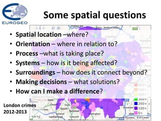 Some spatial questions
London crimes
2012-2013
• Spatial location –where?
• Orientation – where in relation to?
• Process –what is taking place?
• Systems – how is it being affected?
• Surroundings – how does it connect beyond?
• Making decisions – what solutions?
• How can I make a difference?
 