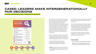 15
CASES: LEADERS MAKE INTERGENERATIONALLY
FAIR DECISIONS
Younger generations are becoming more vocal
about the impact of the decisions made in the
past that affect their present opportunities
and future. Meanwhile, concerns about
intergenerational fairness have steadily climbed
up the priority ladder over the past decade. The
2020 OECD Report on Governance on Youth,
Trust and Intergenerational Justice outlines the
intergenerational issues underlying many of
today’s most urgent political debates, and we
believe these questions will only intensify in
coming years.
In 2020, School of International Futures and the
Calouste Gulbenkian Foundation published a
methodology to assess whether a decision is fair
to different generations, now and in the future.8
It can be applied by national and local
governments, independent institutions,
international organizations, foundations,
Image: Assessing policies to determine whether they
are intergenerationally fair. This example comes from
the assessment of the Public Pension System Reform
bill in Portugal.
PUTTING INTERGENERATIONAL FAIRNESS INTO PRACTICE
businesses and special interest groups to evaluate
the impact of decisions on present and future
generations.
The Framework helps assess the impact of public
policies on present and future generations and
make decisions better informed by the long-term.
It includes a dialogue component, assessment
tool, and recommendations for building
instituitional and systems-wide ownership.
The policy assessment methodology is freely
available for use under the Creative Commons
license for non-commercial use.
READ MORE
• Learn more about the assessment framework9
• Read about how Intergenerational Fairness
supports responsible policymaking in the EU.
15
 