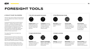 18
FORESIGHT TOOLS
1. Start with a clear question and purpose
Scoping circle Set your
project up for success
by understanding your
question, context and
approach.
7 questions Questions
that elicit views on what
is shaping the future
and why it matters to
different people.
2. Think differently about change
Pace layers Explore
change at different
paces.
Futures wheel
Identify direct and
indirect consequences
of a particular change
or development.
3. Imagine alternative futures
R B
P G
Scenarios Identify
critical uncertainties and
use these to imagine
alternative futures.
Systems mythologies
Rapidly imagine different
systems using these
thinking hats.
4. Navigate uncertainty
Visioning Understand
your preferred future.
Backcasting Start in the
future and work back to
identify new pathways
and possibilities.
Wind-tunneling Stress-
test policies, strategies
and goals against
different future scenarios.
Three Horizons
Explore short- medium-
and long-term change
to identify opportunities
for innovation or
transformation.
A TOOLKIT TO GET YOU STARTED
There are many ways to design a futures exercise,
and many different tools, theories, methods and
approaches.
Choosing the right ones for the task at hand is
important — however, tools are just a means
to an end. The first step to transformation is
understanding your purpose, your community,
and your question. Your approach should
then be tailored to the particular needs of the
organization and its communities, and the
skillsets of those using the tools.
The range of tools here is not meant to be
comprehensive.
We have chosen ten tools for you that are easy
to get started with. They can be applied across
SOIF’s four stage process11
, which is designed to
help you take a systematic approach to foresight.
Each tool is accompanied by a step-by-step
instruction and links to different resources that
can help you to start using these in your work.
 