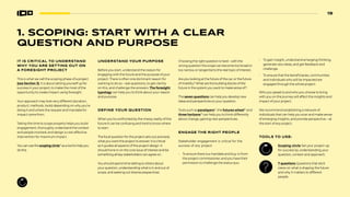 19
IT IS CRITICAL TO UNDERSTAND
WHY YOU ARE SETTING OUT ON
A FORESIGHT PROJECT
This is what we call the scoping phase of a project
(see Section 3). It is about setting yourself up for
success in your project, to make the most of the
opportunity to create impact using foresight.
Your approach may look very different (duration,
product, methods, tools) depending on why you’re
doing it and where the request and mandate for
impact came from.
Taking the time to scope properly helps you build
engagement, thoroughly understand the context
and people involved, and design a cost-effective
intervention for maximum impact.
Youcanusethescoping circle12
asatooltohelpyou
dothis.
UNDERSTAND YOUR PURPOSE
Before you start, understand the reason for
engaging with the future and the purpose of your
project. There is often one dominant reason for
wanting to do so—ask questions, to get clartity
on this, and challenge the answers. The foresight
typology can help you to think about your reason
and purpose.
DEFINE YOUR QUESTION
When you’re confronted by the messy reality of the
future it can be confusing and hard to know where
to start.
The focal question for the project sets out precisely
what you want the project to answer. It is critical
as it guides all aspects of the project design. It
should hone in on the core issue of interest and be
something all key stakeholders can agree on.
You should spend time talking to others about
your question, understanding what is in and out of
scope, and seeking out diverse pespectives.
Choosing the right question is hard – with the
wrong question the scope can become too broad or
too narrow, or tangential to the real topic of interest.
Are you looking at the future of the car, or the future
of mobility? What are the building blocks of the
future in the system you want to make sense of?
The seven questions can help you develop new
ideas and perspectives on your question.
Tools such as pacelayers13
, the futures wheel14
and
three horizons15
can help you to think differently
about change, gaining new perspectives.
ENGAGE THE RIGHT PEOPLE
Stakeholder engagement is critical for the
success of any project:
• To ensure there is a mandate and buy-in from
the project commissioner, and you have their
permission to challenge the status quo.
• To gain insight, understand emerging thinking,
generate new ideas, and get feedback and
challenge.
• To ensure that the beneficiaries, communities
and individuals who will be impacted are
engaged through the whole project.
Who you speak to and who you choose to bring
with you on the journey will affect the insights and
impact of your project.
We recommend establishing a network of
individuals that can help you scan and make sense
of emerging insights, and provide perspective—at
the start of any project.
TOOLS TO USE:
1. SCOPING: START WITH A CLEAR
QUESTION AND PURPOSE
Scoping circle Set your project up
for success by understanding your
question, context and approach.
7 questions Questions that elicit
views on what is shaping the future
and why it matters to different
people.
 